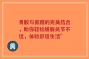 骨胶与氨糖的完美结合，助你轻松缓解关节不适，体验舒适生活”