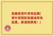 氨糖用茶叶茶带后果(茶叶茶搭配氨糖或带有后果，需谨慎使用！)