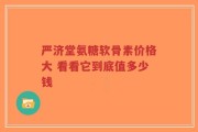 严济堂氨糖软骨素价格大 看看它到底值多少钱