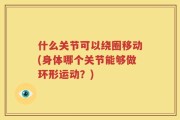 什么关节可以绕圈移动(身体哪个关节能够做环形运动？)