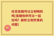 吃完氨糖可以立刻喝奶吗(氨糖和奶可以一起吃吗？解析立刻饮用的问题)