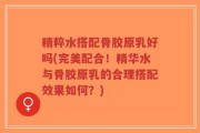 精粹水搭配骨胶原乳好吗(完美配合！精华水与骨胶原乳的合理搭配效果如何？)