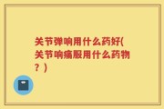 关节弹响用什么药好(关节响痛服用什么药物？)