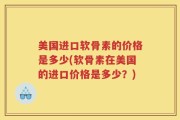 美国进口软骨素的价格是多少(软骨素在美国的进口价格是多少？)
