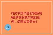 肘关节脱臼急救视频讲解(学会肘关节脱臼急救，保障生命安全)