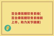 百合康氨糖软骨素维(百合康氨糖软骨素维新上市，助力关节健康)