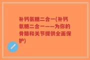 补钙氨糖二合一(补钙氨糖二合一——为你的骨骼和关节提供全面保护)
