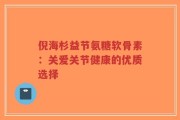 倪海杉益节氨糖软骨素：关爱关节健康的优质选择