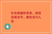 补充氨糖软骨素，助你远离关节，重拾活力人生