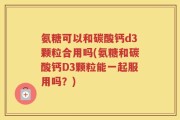 氨糖可以和碳酸钙d3颗粒合用吗(氨糖和碳酸钙D3颗粒能一起服用吗？)