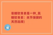 氨糖软骨素是一种_氨糖软骨素：关节保健的天然选择)