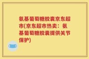 氨基葡萄糖胶囊京东超市(京东超市热卖：氨基葡萄糖胶囊提供关节保护)