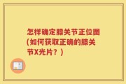 怎样确定膝关节正位图(如何获取正确的膝关节X光片？)