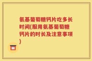 氨基葡萄糖钙片吃多长时间(服用氨基葡萄糖钙片的时长及注意事项)