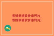 香姐氨糖软骨素钙片_香姐氨糖软骨素钙片)