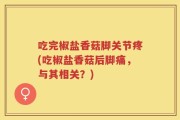 吃完椒盐香菇脚关节疼(吃椒盐香菇后脚痛，与其相关？)