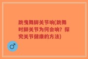 跳曳舞脚关节响(跳舞时脚关节为何会响？探究关节健康的方法)