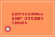 氨糖软骨素在哪里购买更划算？推荐几家值得信赖的商家