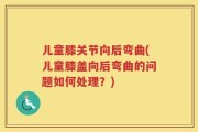 儿童膝关节向后弯曲(儿童膝盖向后弯曲的问题如何处理？)