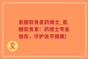 氨糖软骨素药博士_氨糖软骨素：药博士专业推荐，守护关节健康)