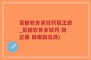 氨糖软骨素钛钙冠正康_氨糖软骨素钛钙 冠正康 健康新选择)