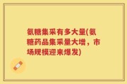 氨糖集采有多大量(氨糖药品集采量大增，市场规模迎来爆发)