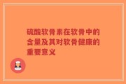 硫酸软骨素在软骨中的含量及其对软骨健康的重要意义