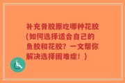 补充骨胶原吃哪种花胶(如何选择适合自己的鱼胶和花胶？一文帮你解决选择困难症！)
