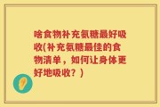 啥食物补充氨糖最好吸收(补充氨糖最佳的食物清单，如何让身体更好地吸收？)