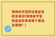宠物关节宝好还是鲨鱼软骨素好(宠物关节宝和鲨鱼软骨素哪个更适合宠物？)