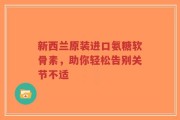 新西兰原装进口氨糖软骨素，助你轻松告别关节不适
