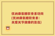 优纳康氨糖软骨素功效(优纳康氨糖软骨素：关爱关节健康的首选)