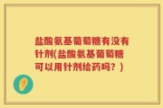 盐酸氨基葡萄糖有没有针剂(盐酸氨基葡萄糖可以用针剂给药吗？)