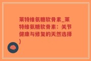 莱特维氨糖软骨素_莱特维氨糖软骨素：关节健康与修复的天然选择)