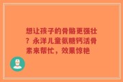 想让孩子的骨骼更强壮？永洋儿童氨糖钙活骨素来帮忙，效果惊艳