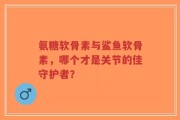 氨糖软骨素与鲨鱼软骨素，哪个才是关节的佳守护者？