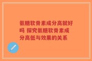 氨糖软骨素成分高就好吗 探究氨糖软骨素成分高低与效果的关系