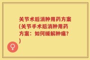 关节术后消肿用药方案(关节手术后消肿用药方案：如何缓解肿痛？)