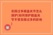 走路过多膝盖关节怎么保护(如何保护膝盖关节不受走路过多的影响)
