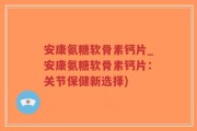 安康氨糖软骨素钙片_安康氨糖软骨素钙片：关节保健新选择)