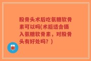 股骨头术后吃氨糖软骨素可以吗(术后适合摄入氨糖软骨素，对股骨头有好处吗？)