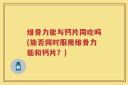 维骨力能与钙片同吃吗(能否同时服用维骨力能和钙片？)