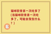 猫咪软骨素一次吃多了(当猫咪软骨素一次吃多了，可能会发生什么？)