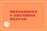 康嘉诺天灿氨糖软骨素片 关爱关节健康的优质营养补充剂