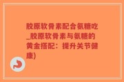 胶原软骨素配合氨糖吃_胶原软骨素与氨糖的黄金搭配：提升关节健康)