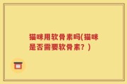 猫咪用软骨素吗(猫咪是否需要软骨素？)