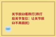 关节脱臼看跌打(跌打后关节复位：让关节脱臼不再困扰)
