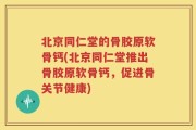 北京同仁堂的骨胶原软骨钙(北京同仁堂推出骨胶原软骨钙，促进骨关节健康)