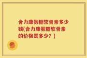 合力康氨糖软骨素多少钱(合力康氨糖软骨素的价格是多少？)