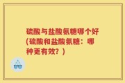 硫酸与盐酸氨糖哪个好(硫酸和盐酸氨糖：哪种更有效？)